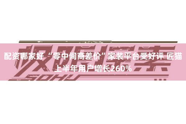 配资哪家好 “零中间商差价”家装平台受好评 匠猫上半年用户增长260%
