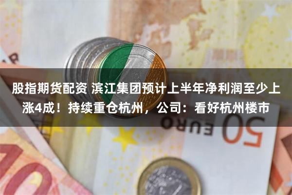 股指期货配资 滨江集团预计上半年净利润至少上涨4成！持续重仓杭州，公司：看好杭州楼市