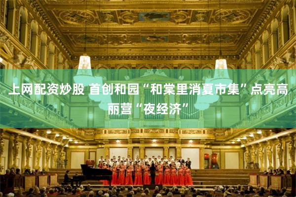 上网配资炒股 首创和园“和棠里消夏市集”点亮高丽营“夜经济”