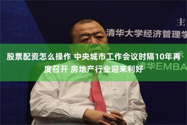 股票配资怎么操作 中央城市工作会议时隔10年再度召开 房地产行业迎来利好