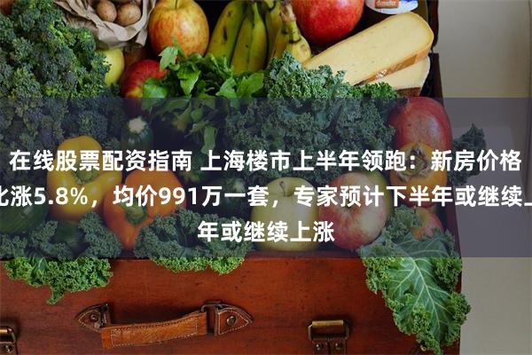 在线股票配资指南 上海楼市上半年领跑：新房价格同比涨5.8%，均价991万一套，专家预计下半年或继续上涨