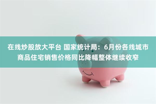 在线炒股放大平台 国家统计局：6月份各线城市商品住宅销售价格同比降幅整体继续收窄