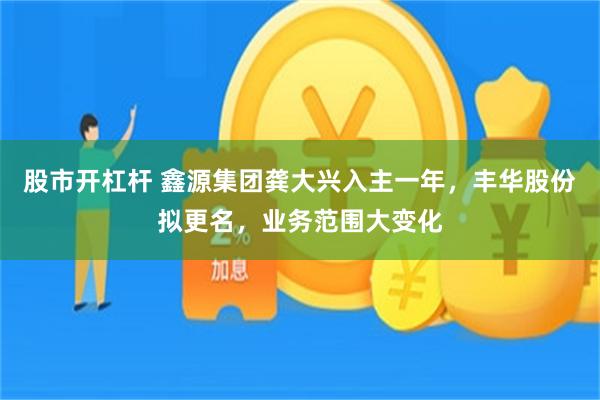 股市开杠杆 鑫源集团龚大兴入主一年，丰华股份拟更名，业务范围大变化