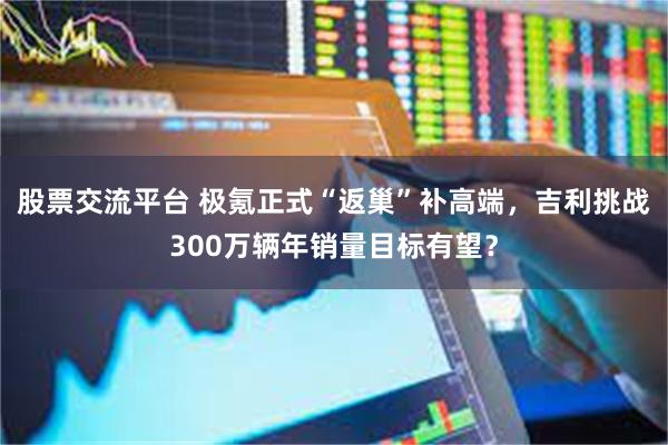 股票交流平台 极氪正式“返巢”补高端,吉利挑战300万辆年销量目标有望?