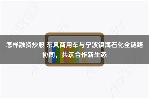 怎样融资炒股 东风商用车与宁波镇海石化全链路协同，共筑合作新生态