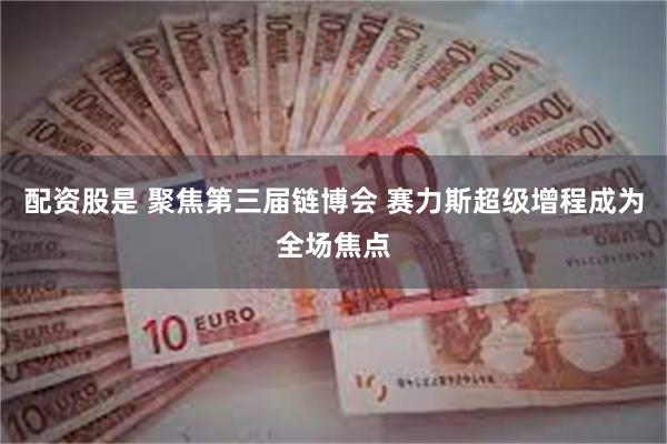 配资股是 聚焦第三届链博会 赛力斯超级增程成为全场焦点