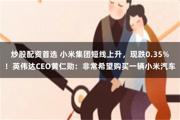 炒股配资首选 小米集团短线上升，现跌0.35%！英伟达CEO黄仁勋：非常希望购买一辆小米汽车