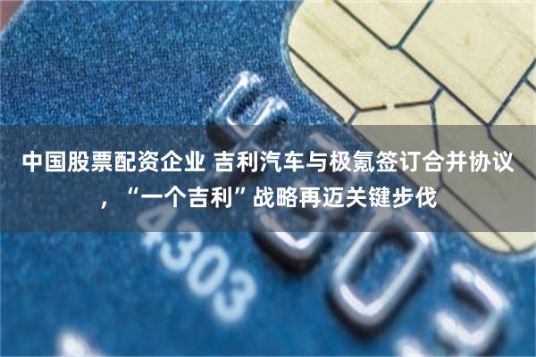 中国股票配资企业 吉利汽车与极氪签订合并协议，“一个吉利”战略再迈关键步伐