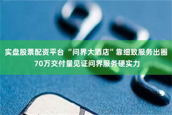 实盘股票配资平台 “问界大酒店”靠细致服务出圈 70万交付量见证问界服务硬实力