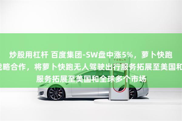 炒股用杠杆 百度集团-SW盘中涨5%，萝卜快跑与Uber达成战略合作，将萝卜快跑无人驾驶出行服务拓展至美国和全球多个市场