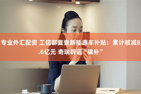 专业外汇配资 工信部复查新能源车补贴：累计核减8.6亿元 奇瑞辟谣“骗补”