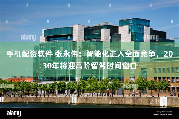手机配资软件 张永伟：智能化进入全面竞争，2030年将迎高阶智驾时间窗口