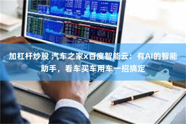 加杠杆炒股 汽车之家x百度智能云：有AI的智能助手，看车买车用车一招搞定