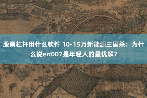 股票杠杆用什么软件 10-15万新能源三国杀：为什么说eπ007是年轻人的最优解？