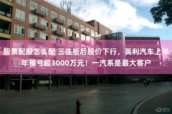 股票配股怎么配 三连板后股价下行，英利汽车上半年预亏超3000万元！一汽系是最大客户