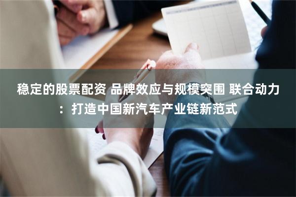 稳定的股票配资 品牌效应与规模突围 联合动力：打造中国新汽车产业链新范式