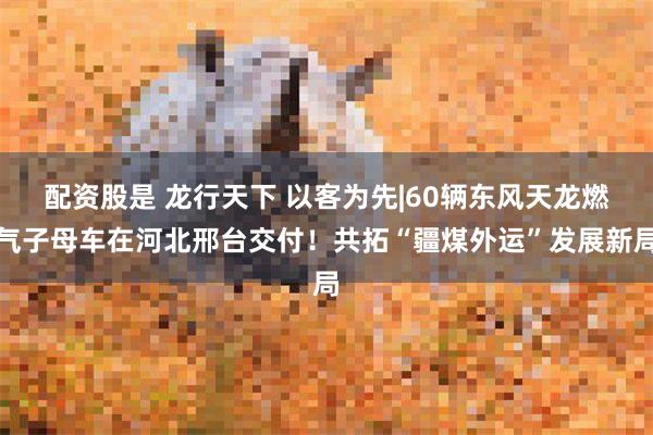 配资股是 龙行天下 以客为先|60辆东风天龙燃气子母车在河北邢台交付！共拓“疆煤外运”发展新局