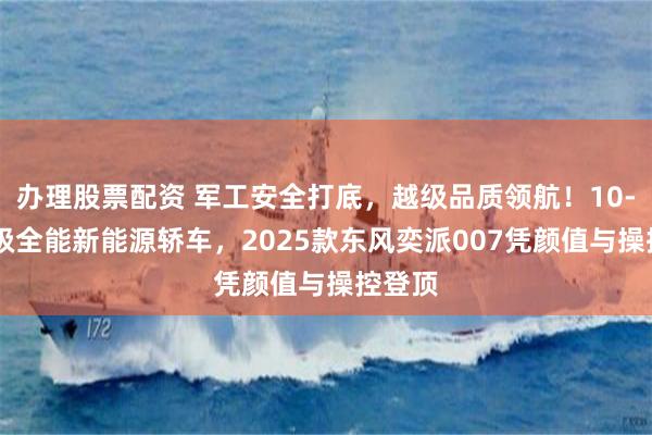 办理股票配资 军工安全打底，越级品质领航！10-15万级全能新能源轿车，2025款东风奕派007凭颜值与操控登顶