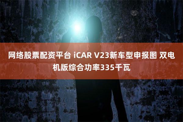 网络股票配资平台 iCAR V23新车型申报图 双电机版综合功率335千瓦