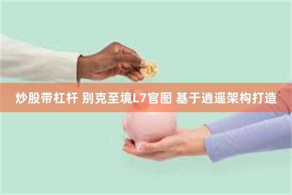 炒股带杠杆 别克至境L7官图 基于逍遥架构打造