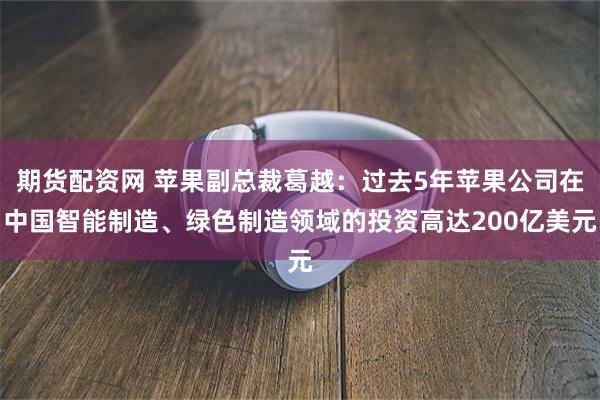 期货配资网 苹果副总裁葛越：过去5年苹果公司在中国智能制造、绿色制造领域的投资高达200亿美元
