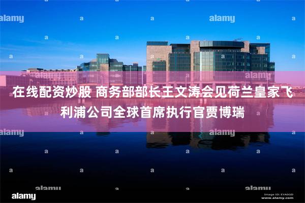 在线配资炒股 商务部部长王文涛会见荷兰皇家飞利浦公司全球首席执行官贾博瑞