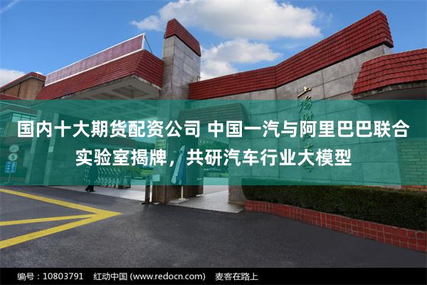 国内十大期货配资公司 中国一汽与阿里巴巴联合实验室揭牌，共研汽车行业大模型