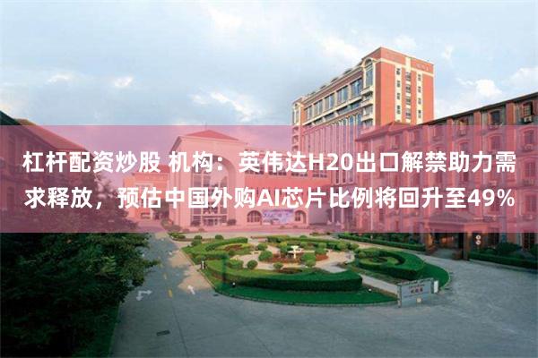 杠杆配资炒股 机构：英伟达H20出口解禁助力需求释放，预估中国外购AI芯片比例将回升至49%