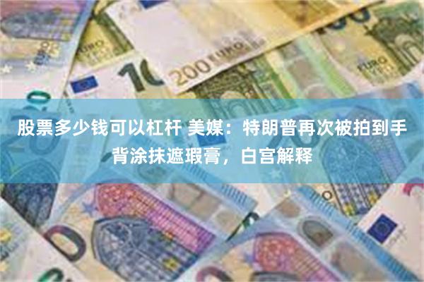 股票多少钱可以杠杆 美媒：特朗普再次被拍到手背涂抹遮瑕膏，白宫解释
