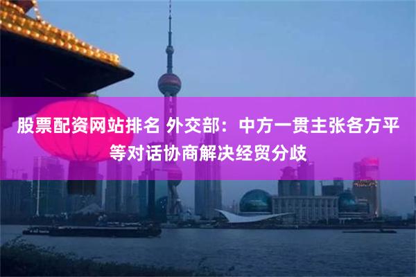 股票配资网站排名 外交部：中方一贯主张各方平等对话协商解决经贸分歧