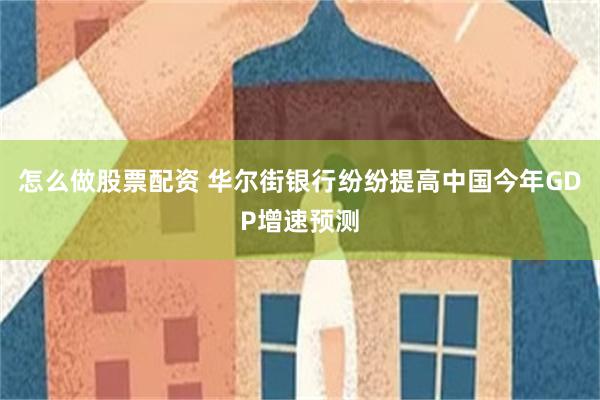 怎么做股票配资 华尔街银行纷纷提高中国今年GDP增速预测