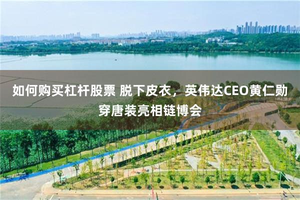如何购买杠杆股票 脱下皮衣，英伟达CEO黄仁勋穿唐装亮相链博会