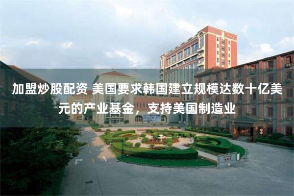 加盟炒股配资 美国要求韩国建立规模达数十亿美元的产业基金，支持美国制造业