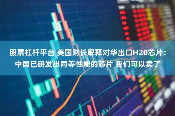 股票杠杆平台 美国财长解释对华出口H20芯片：中国已研发出同等性能的芯片 我们可以卖了