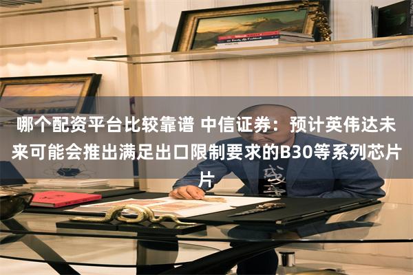 哪个配资平台比较靠谱 中信证券：预计英伟达未来可能会推出满足出口限制要求的B30等系列芯片