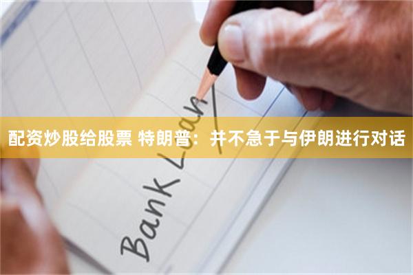配资炒股给股票 特朗普：并不急于与伊朗进行对话