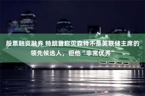 股票融资融券 特朗普称贝森特不是美联储主席的领先候选人，但他“非常优秀”