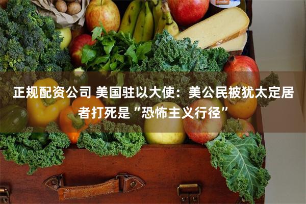 正规配资公司 美国驻以大使：美公民被犹太定居者打死是“恐怖主义行径”