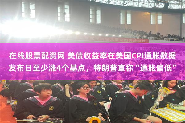 在线股票配资网 美债收益率在美国CPI通胀数据发布日至少涨4个基点，特朗普宣称“通胀偏低”