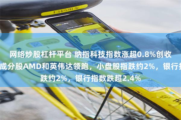 网络炒股杠杆平台 纳指科技指数涨超0.8%创收盘历史新高，成分股AMD和英伟达领跑，小盘股指跌约2%，银行指数跌超2.4%