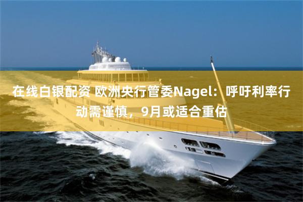 在线白银配资 欧洲央行管委Nagel：呼吁利率行动需谨慎，9月或适合重估