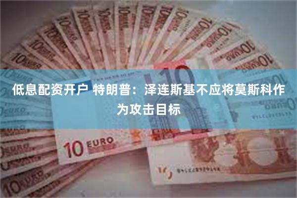 低息配资开户 特朗普：泽连斯基不应将莫斯科作为攻击目标