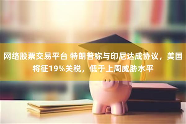 网络股票交易平台 特朗普称与印尼达成协议，美国将征19%关税，低于上周威胁水平