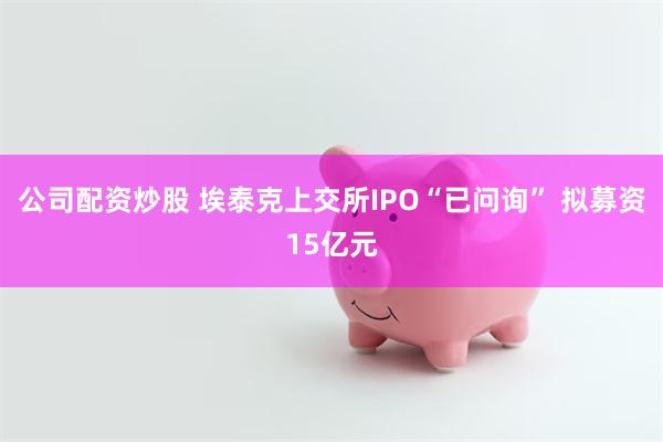 公司配资炒股 埃泰克上交所IPO“已问询” 拟募资15亿元