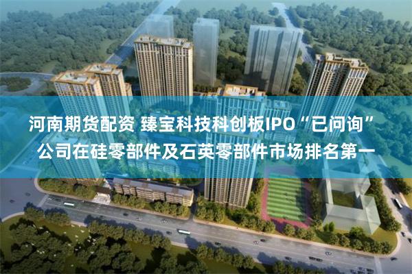 河南期货配资 臻宝科技科创板IPO“已问询” 公司在硅零部件及石英零部件市场排名第一