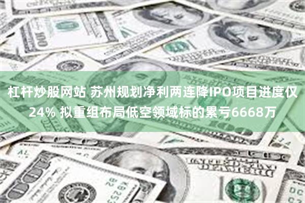 杠杆炒股网站 苏州规划净利两连降IPO项目进度仅24% 拟重组布局低空领域标的累亏6668万