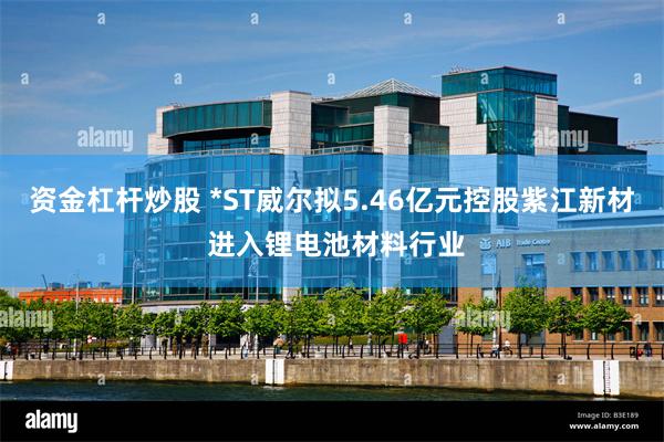 资金杠杆炒股 *ST威尔拟5.46亿元控股紫江新材 进入锂电池材料行业