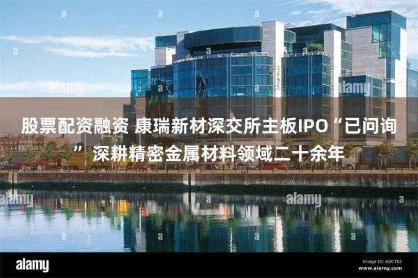 股票配资融资 康瑞新材深交所主板IPO“已问询” 深耕精密金属材料领域二十余年