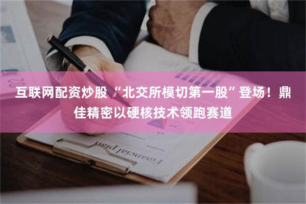 互联网配资炒股 “北交所模切第一股”登场！鼎佳精密以硬核技术领跑赛道