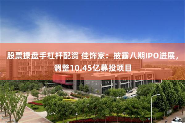 股票操盘手杠杆配资 佳饰家：披露八期IPO进展，调整10.45亿募投项目